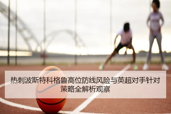 热刺波斯特科格鲁高位防线风险与英超对手针对策略全解析观察 - kaiyun