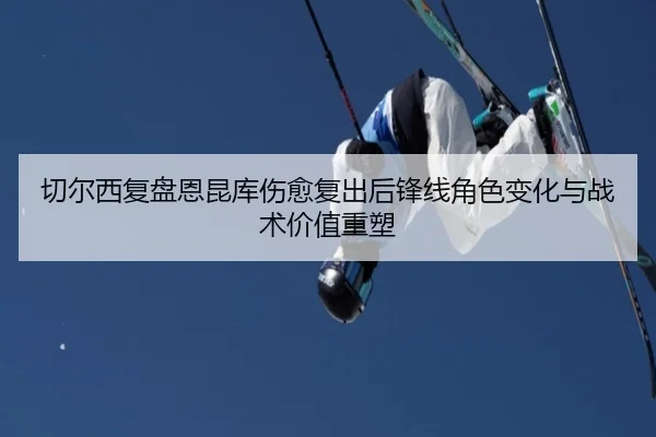 切尔西复盘恩昆库伤愈复出后锋线角色变化与战术价值重塑