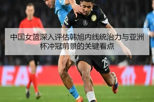 中国女篮深入评估韩旭内线统治力与亚洲杯冲冠前景的关键看点