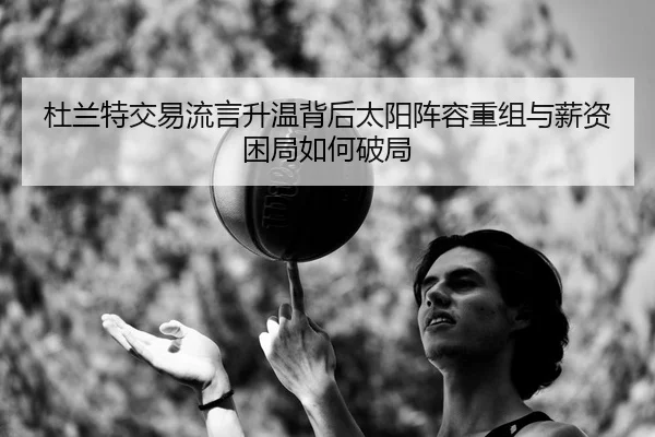 杜兰特交易流言升温背后太阳阵容重组与薪资困局如何破局