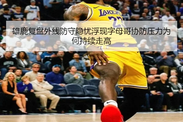 雄鹿复盘外线防守隐忧浮现字母哥协防压力为何持续走高